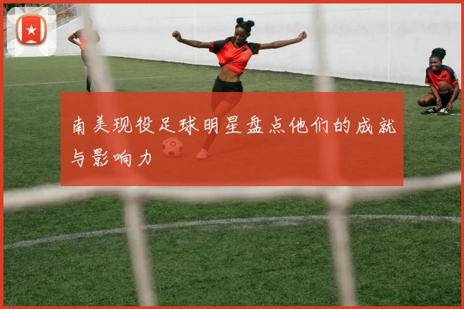 南美现役足球明星盘点他们的成就与影响力