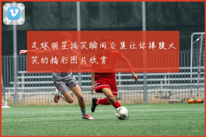 足球明星搞笑瞬间合集让你捧腹大笑的精彩图片欣赏