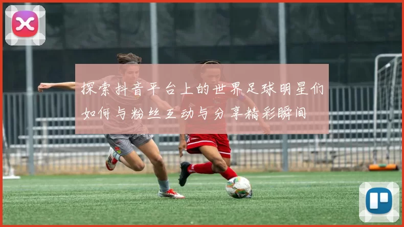 探索抖音平台上的世界足球明星们如何与粉丝互动与分享精彩瞬间