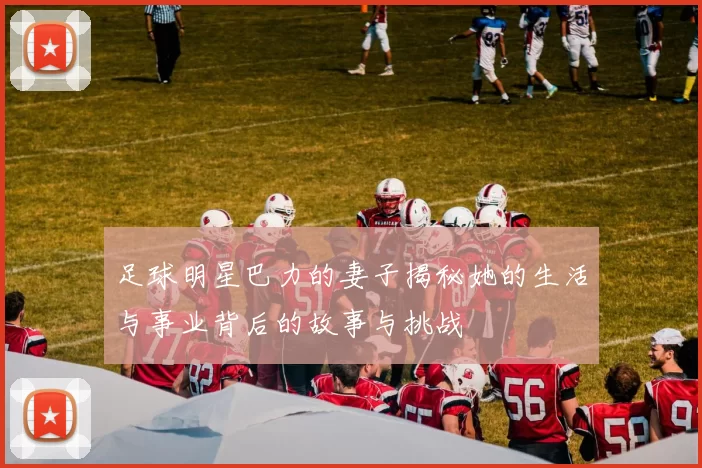 足球明星巴力的妻子揭秘她的生活与事业背后的故事与挑战