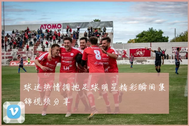 球迷热情拥抱足球明星精彩瞬间集锦视频分享