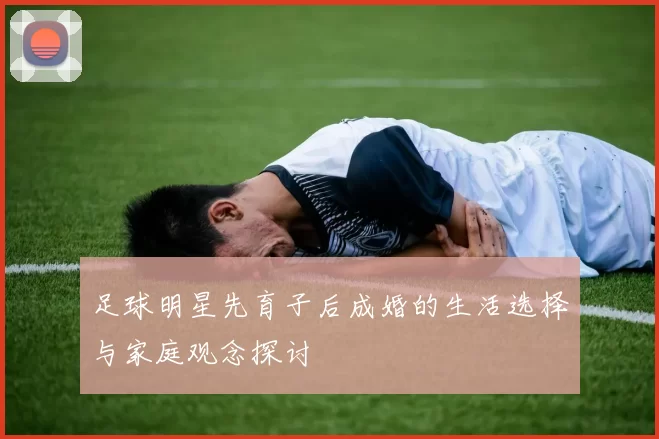 足球明星先育子后成婚的生活选择与家庭观念探讨