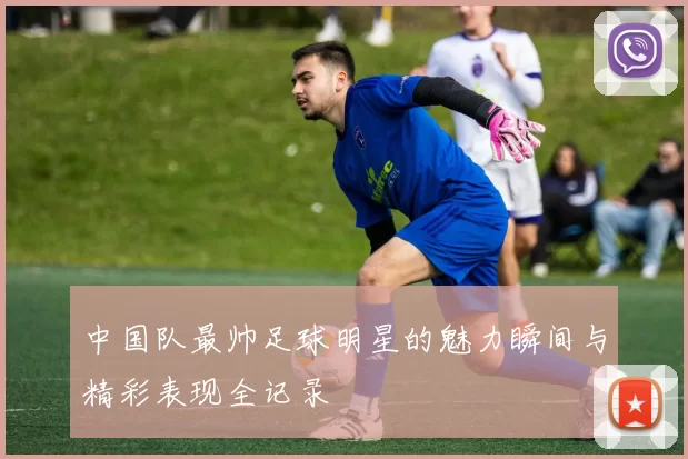 中国队最帅足球明星的魅力瞬间与精彩表现全记录