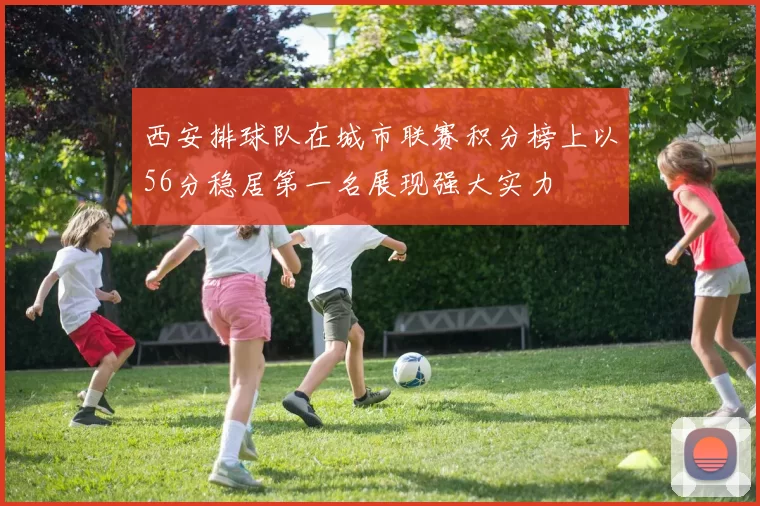 西安排球队在城市联赛积分榜上以56分稳居第一名展现强大实力