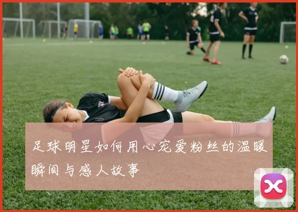 足球明星如何用心宠爱粉丝的温暖瞬间与感人故事