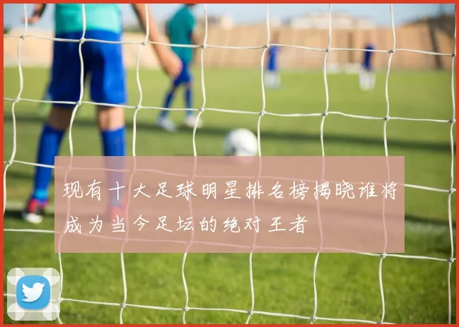 现有十大足球明星排名榜揭晓谁将成为当今足坛的绝对王者