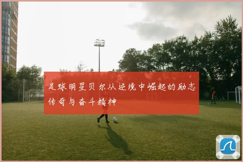 足球明星贝尔从逆境中崛起的励志传奇与奋斗精神